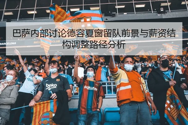 巴萨内部讨论德容夏窗留队前景与薪资结构调整路径分析