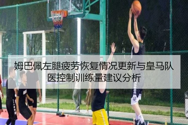 姆巴佩左腿疲劳恢复情况更新与皇马队医控制训练量建议分析