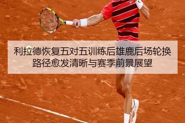 利拉德恢复五对五训练后雄鹿后场轮换路径愈发清晰与赛季前景展望